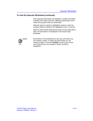 Page 595Vascular Worksheet
LOGIQ 5 Basic User Manual 11-35
Direction 2300002-100 Rev. 2
To view the Vascular Worksheet (continued)
Only measured parameters are displayed. Location information 
is labeled with vessel name first. Measured parameters of the 
vessel are grouped under the vessel label.
Selected value by method is highlighted, however, when the 
average method is selected, the highlighted cursor is removed.
When an entire vessel measurement does not have sides (left or 
right), the side label is not...
