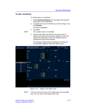 Page 597Vascular Worksheet
LOGIQ 5 Basic User Manual 11-37
Direction 2300002-100 Rev. 2
To edit a worksheet
To change data on a worksheet:
1. Select Worksheet Display from any page of the Vascular 
Calculation Touch Panel Menu.
2.  To position the cursor at the field you want to change, move 
the Trackball.
The field is highlighted.
3. Press Set.
NOTE:  The resultant value is not editable.
4.  Type the new data in the field and move the cursor to 
another place, then the new data is displayed in blue and...