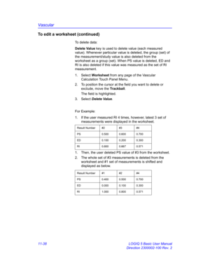 Page 598Vascular
11-38 LOGIQ 5 Basic User Manual
Direction 2300002-100 Rev. 2
To edit a worksheet (continued)
To delete data: 
Delete Value key is used to delete value (each measured 
value). Whenever particular value is deleted, the group (set) of 
the measurement/study value is also deleted from the 
worksheet as a group (set). When PS value is deleted, ED and 
RI is also deleted if this value was measured as the set of RI 
measurement.
1. Select Worksheet from any page of the Vascular 
Calculation Touch Panel...