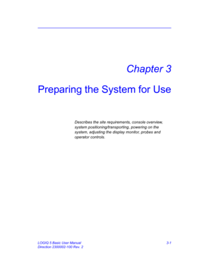 Page 61LOGIQ 5 Basic User Manual 3-1
Direction 2300002-100 Rev. 2
Chapter 3
Preparing the System for Use
Describes the site requirements, console overview, 
system positioning/transporting, powering on the 
system, adjusting the display monitor, probes and 
operator controls. 