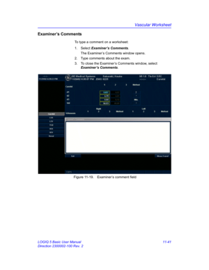 Page 601Vascular Worksheet
LOGIQ 5 Basic User Manual 11-41
Direction 2300002-100 Rev. 2
Examiner’s Comments
To type a comment on a worksheet:
1. Select Examiner’s Comments.
The Examiner’s Comments window opens.
2.  Type comments about the exam.
3.  To close the Examiner’s Comments window, select 
Examiner’s Comments.
 Figure 11-19. Examiner’s comment field 