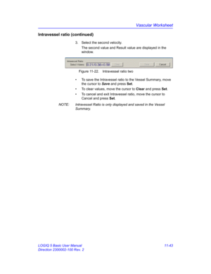 Page 603Vascular Worksheet
LOGIQ 5 Basic User Manual 11-43
Direction 2300002-100 Rev. 2
Intravessel ratio (continued)
3.  Select the second velocity.
The second value and Result value are displayed in the 
window.
 Figure 11-22. Intravessel ratio two
•  To save the Intravessel ratio to the Vessel Summary, move 
the cursor to Save and press Set.
•  To clear values, move the cursor to Clear and press Set.
•  To cancel and exit Intravessel ratio, move the cursor to 
Cancel and press Set.
NOTE:  Intravessel Ratio is...