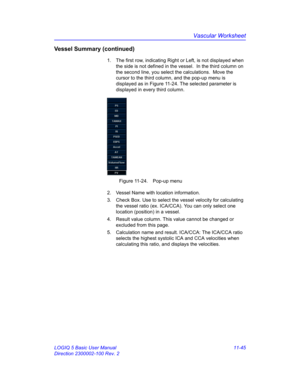 Page 605Vascular Worksheet
LOGIQ 5 Basic User Manual 11-45
Direction 2300002-100 Rev. 2
Vessel Summary (continued)
1.  The first row, indicating Right or Left, is not displayed when 
the side is not defined in the vessel.  In the third column on 
the second line, you select the calculations.  Move the 
cursor to the third column, and the pop-up menu is 
displayed as in Figure 11-24. The selected parameter is 
displayed in every third column.
 Figure 11-24. Pop-up menu
2.  Vessel Name with location information....