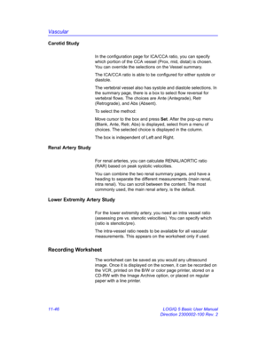 Page 606Vascular
11-46 LOGIQ 5 Basic User Manual
Direction 2300002-100 Rev. 2
Carotid Study
In the configuration page for ICA/CCA ratio, you can specify 
which portion of the CCA vessel (Prox, mid, distal) is chosen. 
You can override the selections on the Vessel summary.
The ICA/CCA ratio is able to be configured for either systole or 
diastole.
The vertebral vessel also has systole and diastole selections. In 
the summary page, there is a box to select flow reversal for 
vertebral flows. The choices are Ante...