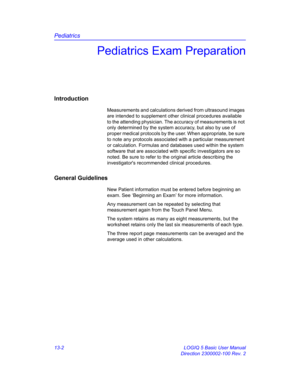 Page 610Pediatrics
13-2 LOGIQ 5 Basic User Manual
Direction 2300002-100 Rev. 2
Pediatrics Exam Preparation
Introduction
Measurements and calculations derived from ultrasound images 
are intended to supplement other clinical procedures available 
to the attending physician. The accuracy of measurements is not 
only determined by the system accuracy, but also by use of 
proper medical protocols by the user. When appropriate, be sure 
to note any protocols associated with a particular measurement 
or calculation....