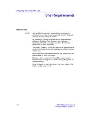 Page 62Preparing the System for Use
3-2 LOGIQ 5 Basic User Manual
Direction 2300002-100 Rev. 2
Site Requirements
Introduction
NOTE:  Only qualified physicians or sonographers should perform 
ultrasound scanning on human subjects for medical diagnostic 
reasons. Request training, if needed.
Do not attempt to install the system alone. General Electric, 
Affiliate, or Distributor Field Engineers and Application 
Specialists will install and setup the system.  See ‘Contact 
Information’ for more information.
The...