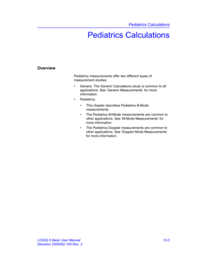 Page 611Pediatrics Calculations
LOGIQ 5 Basic User Manual 13-3
Direction 2300002-100 Rev. 2
Pediatrics Calculations
Overview
Pediatrics measurements offer two different types of 
measurement studies:
•  Generic. The Generic Calculations study is common to all 
applications. See ‘Generic Measurements’ for more 
information.
• Pediatrics. 
•  This chapter describes Pediatrics B-Mode 
measurements.
•  The Pediatrics M-Mode measurements are common to 
other applications. See ‘M-Mode Measurements’ for 
more...