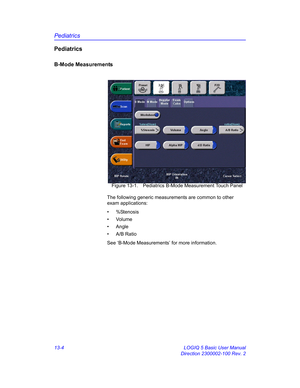 Page 612Pediatrics
13-4 LOGIQ 5 Basic User Manual
Direction 2300002-100 Rev. 2
Pediatrics
B-Mode Measurements
 Figure 13-1. Pediatrics B-Mode Measurement Touch Panel
The following generic measurements are common to other 
exam applications:
• %Stenosis
• Volume
• Angle
• A/B Ratio
See ‘B-Mode Measurements’ for more information. 