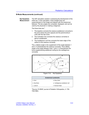 Page 613Pediatrics Calculations
LOGIQ 5 Basic User Manual 13-5
Direction 2300002-100 Rev. 2
B-Mode Measurements (continued)
Hip Dysplasia
MeasurementThe HIP calculation assists in assessing the development of the 
infant hip. In this calculation, three straight lines are 
superimposed on the image and aligned with the anatomical 
features. The two angles are computed, displayed, and can be 
used by the physician in making a diagnosis.
The three lines are:
1
1.  The baseline connects the osseous acetabulum...