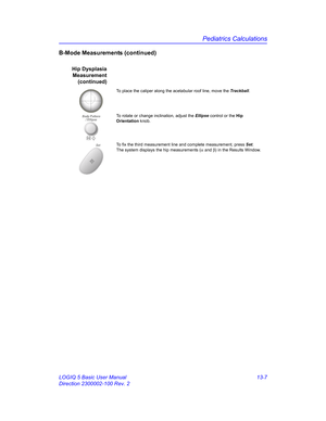 Page 615Pediatrics Calculations
LOGIQ 5 Basic User Manual 13-7
Direction 2300002-100 Rev. 2
B-Mode Measurements (continued)
Hip Dysplasia
Measurement
(continued)
To place the caliper along the acetabular roof line, move the Trackball. 
To rotate or change inclination, adjust the Ellipse control or the Hip 
Orientation knob. 
SetTo fix the third measurement line and complete measurement, press Set. 
The system displays the hip measurements (α and β) in the Results Window. 