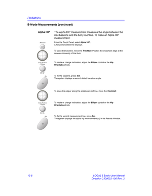 Page 616Pediatrics
13-8 LOGIQ 5 Basic User Manual
Direction 2300002-100 Rev. 2
B-Mode Measurements (continued)
Alpha HIPThe Alpha HIP measurement measures the angle between the 
iliac baseline and the bony roof line. To make an Alpha HIP 
measurement: 
MeasureFrom the Touch Panel, select Alpha HIP. 
A horizontal dotted line displays. 
To place the baseline, move the Trackball. Position the crosshairs edge at the 
osseous convexity of the ilium.
To rotate or change inclination, adjust the Ellipse control or the...