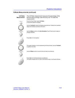 Page 617Pediatrics Calculations
LOGIQ 5 Basic User Manual 13-9
Direction 2300002-100 Rev. 2
B-Mode Measurements (continued)
d:D Ratio
MeasurementThe d:D Ratio measurement measures the percentage of the 
femoral head coverage under the bony roof. To make this 
measurement:
MeasureFrom the Touch Panel, select d:D Ratio. 
A horizontal dotted line displays. 
Use the Trackball to place the baseline along the ilium. Position the crosshairs 
edge at the osseous convexity of the ilium.
Use the Ellipse control or the Hip...