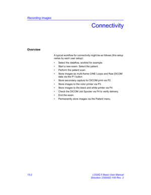 Page 622Recording Images
15-2 LOGIQ 5 Basic User Manual
Direction 2300002-100 Rev. 2
Connectivity
Overview
A typical workflow for connectivity might be as follows (this setup 
varies by each user setup): 
•  Select the dataflow, worklist for example. 
•  Start a new exam. Select the patient. 
•  Perform the patient scan.
•  Store images as multi-frame CINE Loops and Raw DICOM 
data via the P1 button. 
•  Store secondary capture for DICOM print via P2. 
•  Store images to the color printer via P3. 
•  Store...