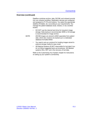 Page 623Connectivity
LOGIQ 5 Basic User Manual 15-3
Direction 2300002-100 Rev. 2
Overview (continued)
Dataflow combines archive, data, DICOM, and onboard records 
into one coherent workflow. Destination devices are configured 
and assigned to P1-P4 print buttons. You select the appropriate 
dataflow (Portable, etc.) according to your requirements. You 
manage the patient database (local, shared, or via a worklist 
broker). 
•  DO NOT use the internal hard drive for long-term image 
storage. Daily backup is...