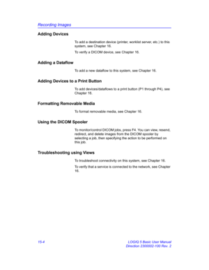 Page 624Recording Images
15-4 LOGIQ 5 Basic User Manual
Direction 2300002-100 Rev. 2
Adding Devices
To add a destination device (printer, worklist server, etc.) to this 
system, see Chapter 16. 
To verify a DICOM device, see Chapter 16.
Adding a Dataflow
To add a new dataflow to this system, see Chapter 16.
Adding Devices to a Print Button
To add devices/dataflows to a print button (P1 through P4), see 
Chapter 16.
Formatting Removable Media
To format removable media, see Chapter 16.
Using the DICOM Spooler
To...