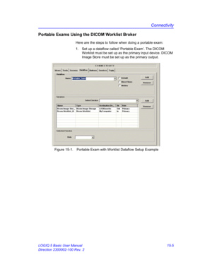 Page 625Connectivity
LOGIQ 5 Basic User Manual 15-5
Direction 2300002-100 Rev. 2
Portable Exams Using the DICOM Worklist Broker
Here are the steps to follow when doing a portable exam: 
1.  Set up a dataflow called ‘Portable Exam’. The DICOM 
Worklist must be set up as the primary input device. DICOM 
Image Store must be set up as the primary output. 
 Figure 15-1. Portable Exam with Worklist Dataflow Setup Example 