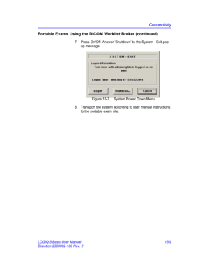 Page 629Connectivity
LOGIQ 5 Basic User Manual 15-9
Direction 2300002-100 Rev. 2
Portable Exams Using the DICOM Worklist Broker (continued)
7.  Press On/Off. Answer ‘Shutdown’ to the System - Exit pop-
up message. 
 Figure 15-7. System Power Down Menu
8.  Transport the system according to user manual instructions 
to the portable exam site.  