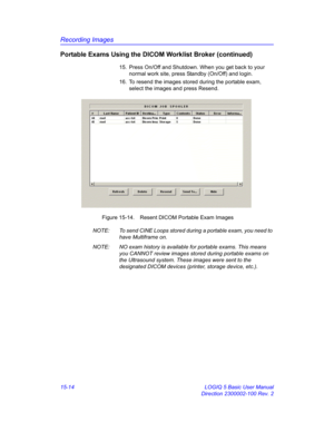 Page 634Recording Images
15-14 LOGIQ 5 Basic User Manual
Direction 2300002-100 Rev. 2
Portable Exams Using the DICOM Worklist Broker (continued)
15.  Press On/Off and Shutdown. When you get back to your 
normal work site, press Standby (On/Off) and login. 
16.  To resend the images stored during the portable exam, 
select the images and press Resend. 
 Figure 15-14. Resent DICOM Portable Exam Images
NOTE:  To send CINE Loops stored during a portable exam, you need to 
have Multiframe on. 
NOTE:  NO exam history...