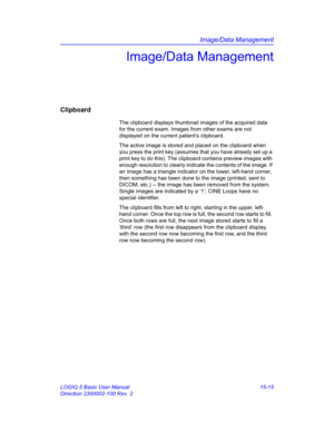 Page 635Image/Data Management
LOGIQ 5 Basic User Manual 15-15
Direction 2300002-100 Rev. 2
Image/Data Management
Clipboard
The clipboard displays thumbnail images of the acquired data 
for the current exam. Images from other exams are not 
displayed on the current patient’s clipboard. 
The active image is stored and placed on the clipboard when 
you press the print key (assumes that you have already set up a 
print key to do this). The clipboard contains preview images with 
enough resolution to clearly indicate...