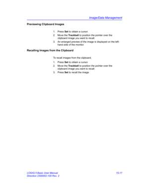 Page 637Image/Data Management
LOGIQ 5 Basic User Manual 15-17
Direction 2300002-100 Rev. 2
Previewing Clipboard Images
1. Press Set to obtain a cursor.
2. Move the Trackball to position the pointer over the 
clipboard image you want to recall. 
3.  An enlarged preview of the image is displayed on the left-
hand side of the monitor. 
Recalling Images from the Clipboard
To recall images from the clipboard, 
1. Press Set to obtain a cursor. 
2. Move the Trackball to position the pointer over the 
clipboard image...