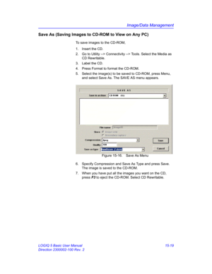 Page 639Image/Data Management
LOGIQ 5 Basic User Manual 15-19
Direction 2300002-100 Rev. 2
Save As (Saving Images to CD-ROM to View on Any PC)
To save images to the CD-ROM,
1.  Insert the CD.
2.  Go to Utility --> Connectivity --> Tools. Select the Media as 
CD Rewritable. 
3. Label the CD. 
4.  Press Format to format the CD-ROM. 
5.  Select the image(s) to be saved to CD-ROM, press Menu, 
and select Save As. The SAVE AS menu appears.
 Figure 15-16. Save As Menu
6.  Specify Compression and Save As Type and press...