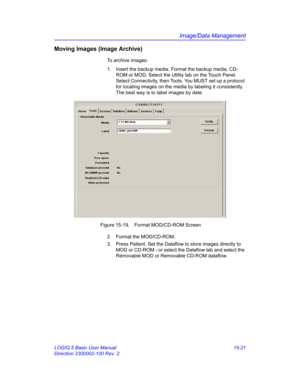 Page 641Image/Data Management
LOGIQ 5 Basic User Manual 15-21
Direction 2300002-100 Rev. 2
Moving Images (Image Archive)
To archive images:
1.  Insert the backup media. Format the backup media, CD-
ROM or MOD. Select the Utility tab on the Touch Panel. 
Select Connectivity, then Tools. You MUST set up a protocol 
for locating images on the media by labeling it consistently. 
The best way is to label images by date. 
 Figure 15-19. Format MOD/CD-ROM Screen
2.  Format the MOD/CD-ROM. 
3.  Press Patient. Set the...