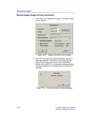 Page 642Recording Images
15-22 LOGIQ 5 Basic User Manual
Direction 2300002-100 Rev. 2
Moving Images (Image Archive) (continued)
4.  Press More, then select Move Images. The Move Images 
pop-up appears. 
 Figure 15-20. Image Archive Move Pop-up Menu
5.  Fill in the From Date, then press Recalculate. Specify to 
Keep days together. Check that you have enough disk 
space for the images you want to move. Select Move 
Images, then press OK. An in-progress message appears. 
The archive operation is complete when you...