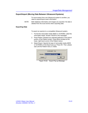 Page 643Image/Data Management
LOGIQ 5 Basic User Manual 15-23
Direction 2300002-100 Rev. 2
Export/Import (Moving Data Between Ultrasound Systems)
To move exams from one Ultrasound system to another, you 
need to export/import exam information. 
NOTE:  Both database information and images are exported. No data is 
deleted from the local archive when exporting data. 
Exporting Data
To export an exam(s) to a compatible Ultrasound system,
1.  Format the removable media (MOD or CD-ROM). Label the 
removable media....