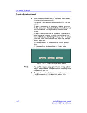 Page 644Recording Images
15-24 LOGIQ 5 Basic User Manual
Direction 2300002-100 Rev. 2
Exporting Data (continued)
4.  In the patient list at the bottom of the Patient menu, select 
the patient(s) you want to export. 
You can use Windows commands to select more than one 
patient. 
To select a consecutive list of patients, click the cursor on 
the first name, move the cursor to the last name, then press 
and hold down the Shift+right Set key to select all the 
names.
To select a non-consecutive list of patients,...