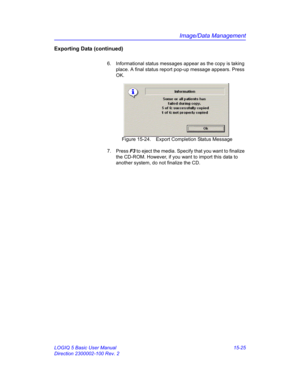 Page 645Image/Data Management
LOGIQ 5 Basic User Manual 15-25
Direction 2300002-100 Rev. 2
Exporting Data (continued)
6.  Informational status messages appear as the copy is taking 
place. A final status report pop-up message appears. Press 
OK. 
 Figure 15-24. Export Completion Status Message
7. Press F3 to eject the media. Specify that you want to finalize 
the CD-ROM. However, if you want to import this data to 
another system, do not finalize the CD.  