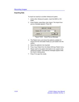 Page 646Recording Images
15-26 LOGIQ 5 Basic User Manual
Direction 2300002-100 Rev. 2
Importing Data
To import an exam(s) to another Ultrasound system, 
1.  At the other Ultrasound system, insert the MOD or CD-
ROM. 
2.  Press Patient, press More, then Import. The Import from 
pop-up message appears. Press OK. 
 Figure 15-25. Import Pop-up Message
3.  The Patient menu just shows the patients available for 
import from the removable media you just loaded onto the 
system. 
4.  Select the patients to be imported....