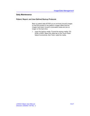 Page 647Image/Data Management
LOGIQ 5 Basic User Manual 15-27
Direction 2300002-100 Rev. 2
Daily Maintenance
Patient, Report, and User-Defined Backup Protocols
Back up patient data AFTER you’ve archived (moved) images 
so that the pointers to the patient’s images reflect that the 
images have been moved to removable media and are no 
longer on the hard drive. 
1.  Insert the backup media. Format the backup media, CD-
ROM or MOD. Select the Utility tab on the Touch Panel. 
Select Connectivity, then Tools. Label...