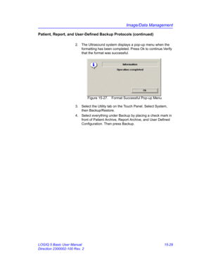 Page 649Image/Data Management
LOGIQ 5 Basic User Manual 15-29
Direction 2300002-100 Rev. 2
Patient, Report, and User-Defined Backup Protocols (continued)
2.  The Ultrasound system displays a pop-up menu when the 
formatting has been completed. Press Ok to continue.Verify 
that the format was successful. 
 Figure 15-27. Format Successful Pop-up Menu
3.  Select the Utility tab on the Touch Panel. Select System, 
then Backup/Restore. 
4.  Select everything under Backup by placing a check mark in 
front of Patient...