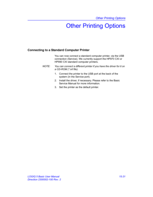 Page 651Other Printing Options
LOGIQ 5 Basic User Manual 15-31
Direction 2300002-100 Rev. 2
Other Printing Options
Connecting to a Standard Computer Printer
You can now connect a standard computer printer, via the USB 
connection (Service). We currently support the HP970 CXI or 
HP990 CXI standard computer printers. 
NOTE:  You can connect a different printer if you have the driver for it on 
a CD-ROM (*.inf file).
1.  Connect the printer to the USB port at the back of the 
system (in the Service port). 
2....