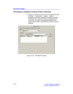 Page 652Recording Images
15-32 LOGIQ 5 Basic User Manual
Direction 2300002-100 Rev. 2
Connecting to a Standard Computer Printer (continued)
4.  Assign one of the print keys (P1-P4) to the standard printer 
via Utility --> Connectivity --> Buttons --> Select 
Destinations and select (Standard Print @ My Computer). 
This allows you to print the screen by pressing the print 
screen key. The system automatically determines the 
portion of the screen to print based upon what is currently 
displayed. 
 Figure 15-30....