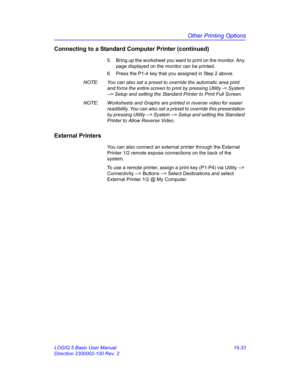 Page 653Other Printing Options
LOGIQ 5 Basic User Manual 15-33
Direction 2300002-100 Rev. 2
Connecting to a Standard Computer Printer (continued)
5.  Bring up the worksheet you want to print on the monitor. Any 
page displayed on the monitor can be printed.
6.  Press the P1-4 key that you assigned in Step 2 above.
NOTE:  You can also set a preset to override the automatic area print 
and force the entire screen to print by pressing Utility -> System 
--> Setup and setting the Standard Printer to Print Full...