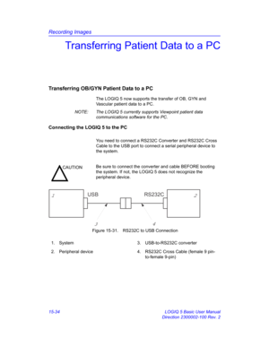 Page 654Recording Images
15-34 LOGIQ 5 Basic User Manual
Direction 2300002-100 Rev. 2
Transferring Patient Data to a PC
Transferring OB/GYN Patient Data to a PC
The LOGIQ 5 now supports the transfer of OB, GYN and 
Vascular patient data to a PC. 
NOTE:  The LOGIQ 5 currently supports Viewpoint patient data 
communications software for the PC. 
Connecting the LOGIQ 5 to the PC
You need to connect a RS232C Converter and RS232C Cross 
Cable to the USB port to connect a serial peripheral device to 
the system....