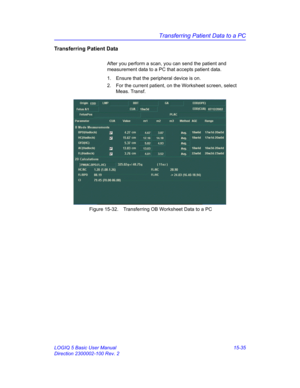 Page 655Transferring Patient Data to a PC
LOGIQ 5 Basic User Manual 15-35
Direction 2300002-100 Rev. 2
Transferring Patient Data
After you perform a scan, you can send the patient and 
measurement data to a PC that accepts patient data. 
1.  Ensure that the peripheral device is on. 
2.  For the current patient, on the Worksheet screen, select 
Meas. Transf.
 Figure 15-32. Transferring OB Worksheet Data to a PC 