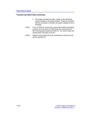 Page 656Recording Images
15-36 LOGIQ 5 Basic User Manual
Direction 2300002-100 Rev. 2
Transferring Patient Data (continued)
3.  The system transfers the data. A beep on the peripheral 
device indicates a successful transfer.  If there is a problem 
with the connection or transfer, the system displays an error 
message.
NOTE:  If you currently do a heart rate measurement without specifying 
a vessel, as in the case of a fetal heart, the measurement IS 
NOT automatically transferred to the PC. You need to enter...