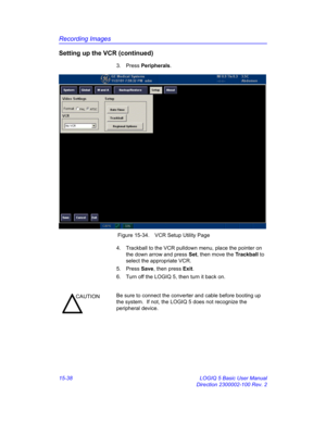 Page 658Recording Images
15-38 LOGIQ 5 Basic User Manual
Direction 2300002-100 Rev. 2
Setting up the VCR (continued)
3. Press Peripherals. 
 Figure 15-34. VCR Setup Utility Page
4.  Trackball to the VCR pulldown menu, place the pointer on 
the down arrow and press Set, then move the Trackball to 
select the appropriate VCR. 
5. Press Save, then press Exit. 
6.  Turn off the LOGIQ 5, then turn it back on. 
CAUTIONBe sure to connect the converter and cable before booting up 
the system.  If not, the LOGIQ 5 does...