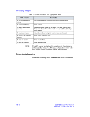 Page 660Recording Images
15-40 LOGIQ 5 Basic User Manual
Direction 2300002-100 Rev. 2 NOTE:  The VCR counter is displayed in two places: in the video area 
and outside the video area. The playback counter is in the video 
area and the current counter is outside the video area. 
Returning to Scanning
To return to scanning, select Video Source on the Touch Panel. 
To adjust playback audio 
volumeAdjust Volume left/right to lower/increase audio playback volume. 
To fast forward the tape Press Forward. 
To search...