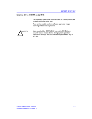 Page 67Console Overview
LOGIQ 5 Basic User Manual 3-7
Direction 2300002-100 Rev. 2
External drives (CD-RW and/or MO) 
The external CD-RW drive (Standard) and MO drive (Option) are 
located next to the probe port.
They can be used to perform software upgrades, image 
archiving and service diagnostics.
CAUTIONMake sure that the CD-RW Disk tray and/or MO Disk are 
securely placed in each device during system operation. 
Mechanical damage may occur if other objects hit the tray or 
MO disk. 