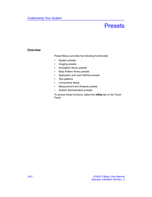 Page 662Customizing Your System
16-2 LOGIQ 5 Basic User Manual
Direction 2300002-100 Rev. 2
Presets
Overview
Preset Menus provides the following functionality: 
• System presets
• Imaging presets
•  Annotation library presets
•  Body Pattern library presets
•  Application and User Defined presets
• Test patterns
• Connectivity Setup
•  Measurement and Analysis presets
•  System Administration presets
To access these functions, select the Utility tab on the Touch 
Panel.  