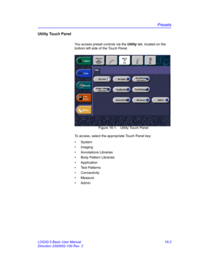 Page 663Presets
LOGIQ 5 Basic User Manual 16-3
Direction 2300002-100 Rev. 2
Utility Touch Panel
You access preset controls via the Utility tab, located on the 
bottom left side of the Touch Panel. 
 Figure 16-1. Utility Touch Panel
To access, select the appropriate Touch Panel key: 
• System
• Imaging
• Annotations Libraries
•  Body Pattern Libraries
• Application
• Test Patterns
• Connectivity
• Measure
• Admin 