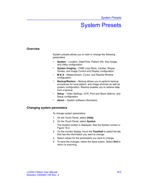 Page 665System Presets
LOGIQ 5 Basic User Manual 16-5
Direction 2300002-100 Rev. 2
System Presets
Overview
System presets allows you to view or change the following 
parameters
• System – Location, Date/Time, Patient Info, Key Usage, 
and Utility configuration
• System Imaging – CINE Loop Store, Cardiac, Biopsy 
Guides, and Image Control and Display configuration
• M & A – Measurement, Cursor, and Results Window 
configuration
• Backup/Restore – Backup allows you to perform backup 
procedures for local patient,...