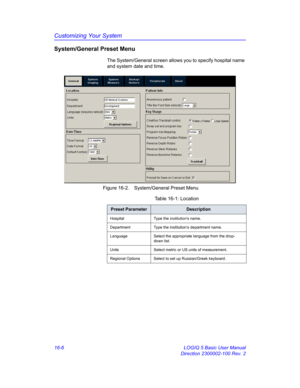 Page 666Customizing Your System
16-6 LOGIQ 5 Basic User Manual
Direction 2300002-100 Rev. 2
System/General Preset Menu
The System/General screen allows you to specify hospital name 
and system date and time.
 Figure 16-2. System/General Preset Menu 
Table 16-1: Location
Preset ParameterDescription
Hospital Type the institution’s name.
Department Type the institution’s department name. 
Language Select the appropriate language from the drop-
down list. 
Units Select metric or US units of measurement.
Regional...