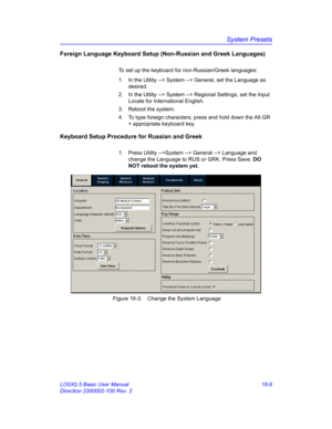 Page 669System Presets
LOGIQ 5 Basic User Manual 16-9
Direction 2300002-100 Rev. 2
Foreign Language Keyboard Setup (Non-Russian and Greek Languages)
To set up the keyboard for non-Russian/Greek languages: 
1.  In the Utility --> System --> General, set the Language as 
desired. 
2.  In the Utility --> System --> Regional Settings, set the Input 
Locale for International English. 
3.  Reboot the system. 
4.  To type foreign characters, press and hold down the Alt GR 
+ appropriate keyboard key. 
Keyboard Setup...