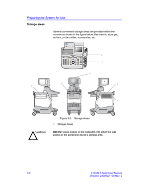Page 68Preparing the System for Use
3-8 LOGIQ 5 Basic User Manual
Direction 2300002-100 Rev. 2
Storage areas
Several convenient storage areas are provided within the 
console as shown in the figure below. Use them to store gel, 
options, probe cables, accessories, etc.
 Figure 3-3. Storage Areas
1. Storage Areas
100-120V  150VA Max
PDIPW
L
R B Pause Auto
DepthMZoom
Ellipse Body PatternMeasure
M/D Cursor
Scan AreaSetClear Comment
Patient
21L21
1
1
1
1
1 1
1
CAUTIONDO NOT place probes or the footswitch into...