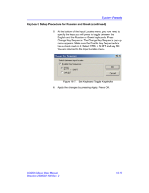 Page 673System Presets
LOGIQ 5 Basic User Manual 16-13
Direction 2300002-100 Rev. 2
Keyboard Setup Procedure for Russian and Greek (continued)
5.  At the bottom of the Input Locales menu, you now need to 
specify the keys you will press to toggle between the 
English and the Russian or Greek keyboards. Press 
Change Key Sequence. The Change Key Sequence pop-up 
menu appears. Make sure the Enable Key Sequence box 
has a check mark in it. Select CTRL + SHIFT and say OK. 
You are returned to the Input Locales menu....