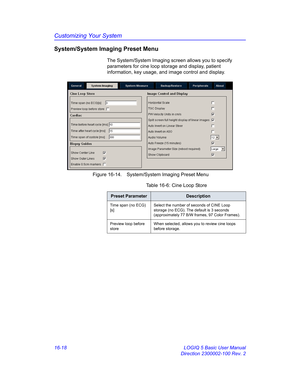 Page 678Customizing Your System
16-18 LOGIQ 5 Basic User Manual
Direction 2300002-100 Rev. 2
System/System Imaging Preset Menu
The System/System Imaging screen allows you to specify 
parameters for cine loop storage and display, patient 
information, key usage, and image control and display.
 Figure 16-14. System/System Imaging Preset Menu 
Table 16-6: Cine Loop Store
Preset ParameterDescription
Time span (no ECG) 
[s]Select the number of seconds of CINE Loop 
storage (no ECG). The default is 3 seconds...